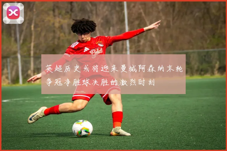 英超历史或将迎来曼城阿森纳末轮争冠净胜球决胜的激烈时刻
