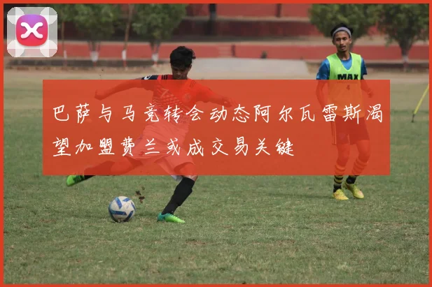 巴萨与马竞转会动态阿尔瓦雷斯渴望加盟费兰或成交易关键