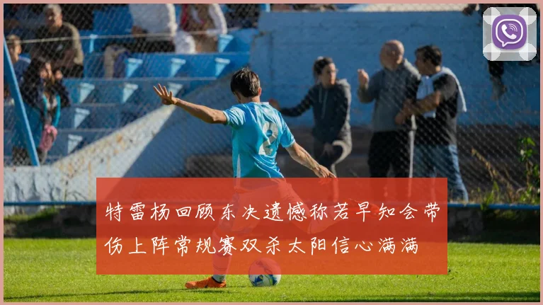 特雷杨回顾东决遗憾称若早知会带伤上阵常规赛双杀太阳信心满满