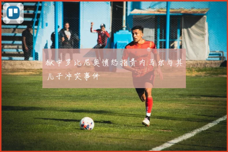 狱中罗比尼奥愤怒指责内马尔与其儿子冲突事件