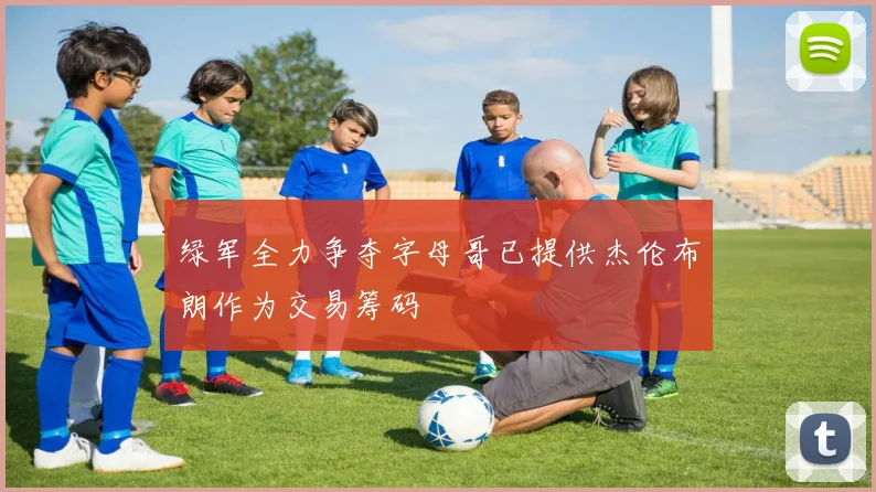绿军全力争夺字母哥已提供杰伦布朗作为交易筹码