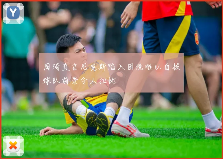 周琦直言尼克斯陷入困境难以自拔球队前景令人担忧