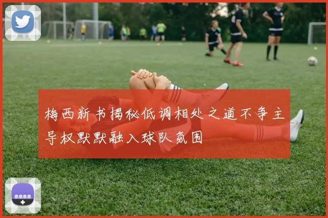 梅西新书揭秘低调相处之道不争主导权默默融入球队氛围