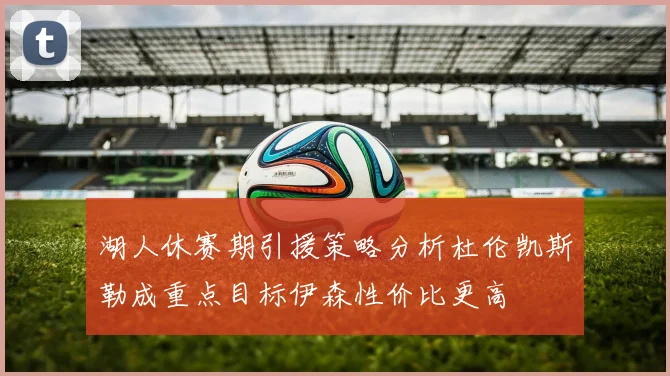 湖人休赛期引援策略分析杜伦凯斯勒成重点目标伊森性价比更高