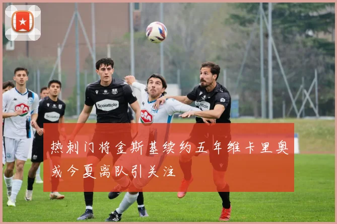 热刺门将金斯基续约五年维卡里奥或今夏离队引关注