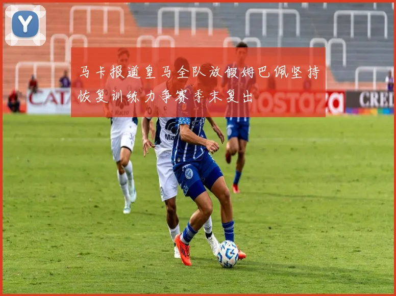 马卡报道皇马全队放假姆巴佩坚持恢复训练力争赛季末复出