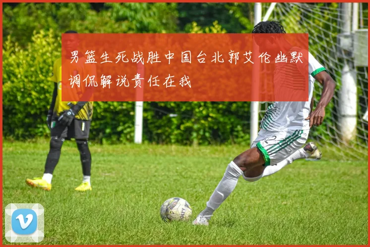 男篮生死战胜中国台北郭艾伦幽默调侃解说责任在我