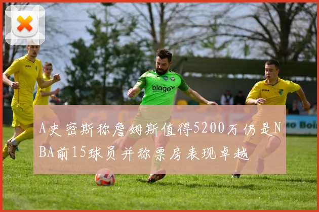 A史密斯称詹姆斯值得5200万仍是NBA前15球员并称票房表现卓越